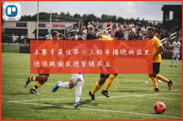 本赛季最佳第六人赔率揭晓纳兹里德领跑谢泼德紧随其后