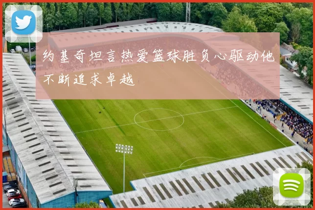 约基奇坦言热爱篮球胜负心驱动他不断追求卓越