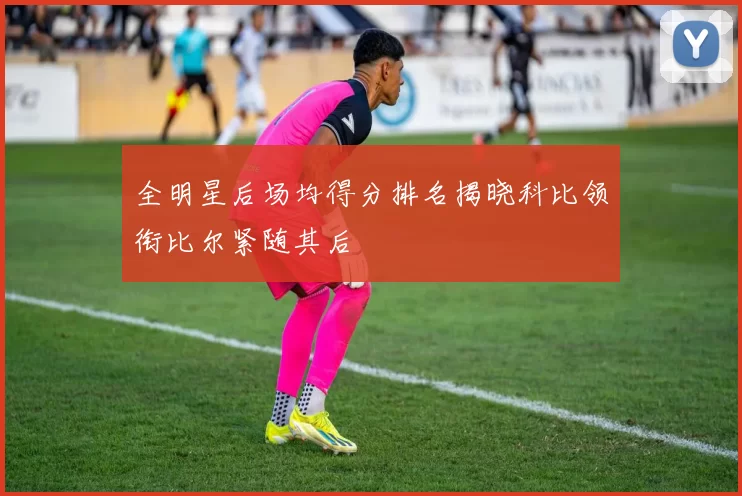 全明星后场均得分排名揭晓科比领衔比尔紧随其后