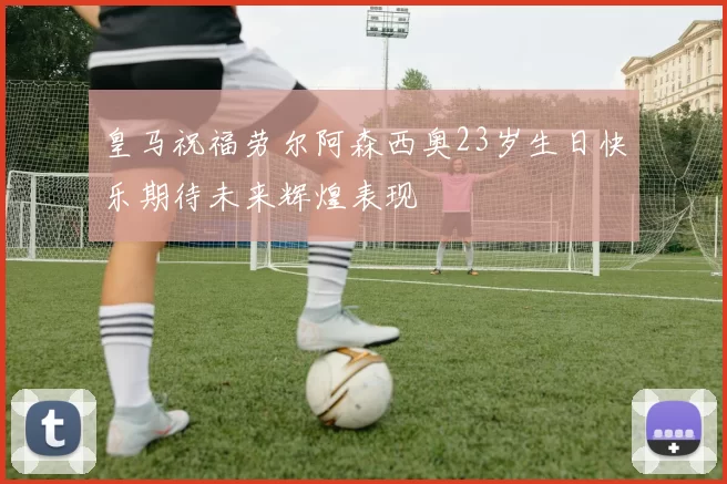 皇马祝福劳尔阿森西奥23岁生日快乐期待未来辉煌表现