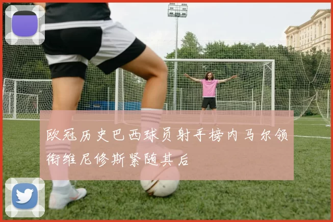 欧冠历史巴西球员射手榜内马尔领衔维尼修斯紧随其后