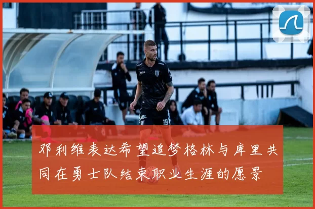 邓利维表达希望追梦格林与库里共同在勇士队结束职业生涯的愿景