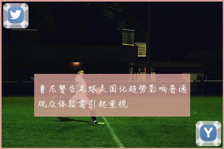 鲁尼警告足球美国化趋势影响普通观众体验需引起重视