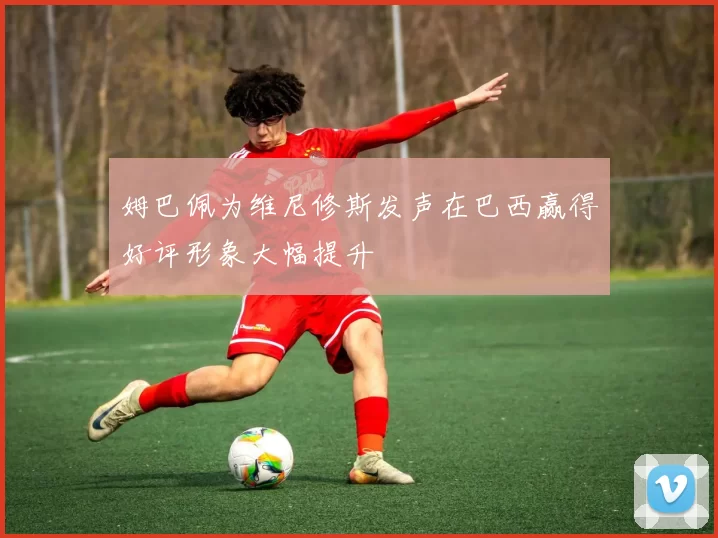 姆巴佩为维尼修斯发声在巴西赢得好评形象大幅提升