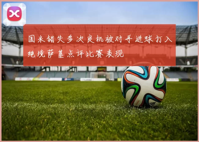 国米错失多次良机被对手进球打入绝境萨基点评比赛表现