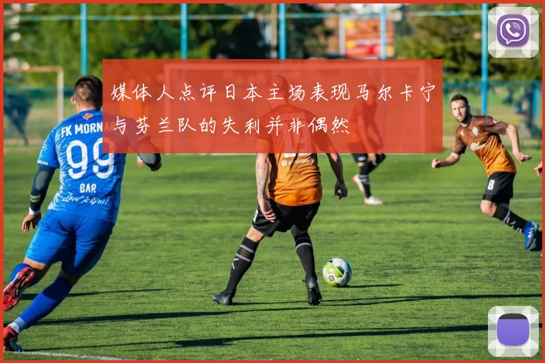 媒体人点评日本主场表现马尔卡宁与芬兰队的失利并非偶然