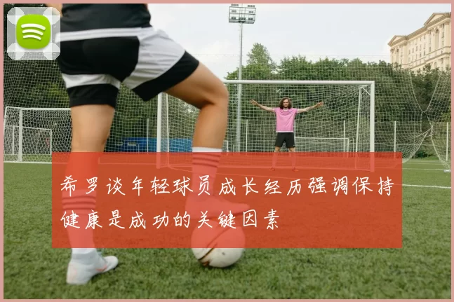希罗谈年轻球员成长经历强调保持健康是成功的关键因素