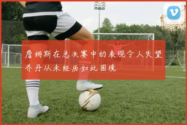 詹姆斯在总决赛中的表现令人失望乔丹从未经历如此困境