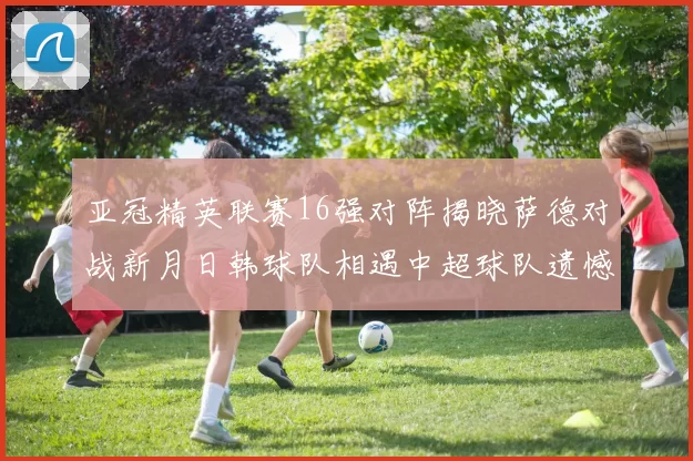 亚冠精英联赛16强对阵揭晓萨德对战新月日韩球队相遇中超球队遗憾出局