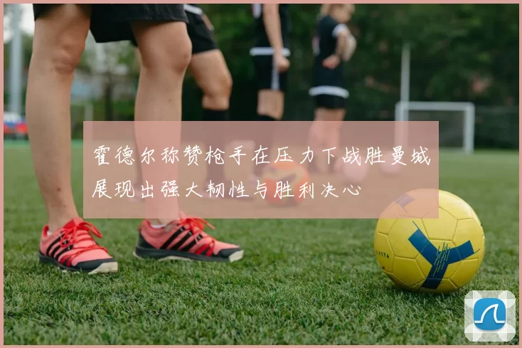 霍德尔称赞枪手在压力下战胜曼城展现出强大韧性与胜利决心