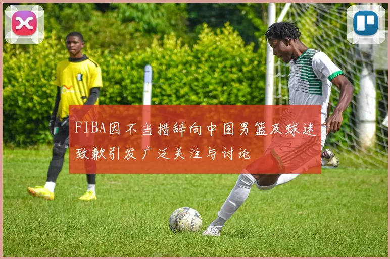 FIBA因不当措辞向中国男篮及球迷致歉引发广泛关注与讨论