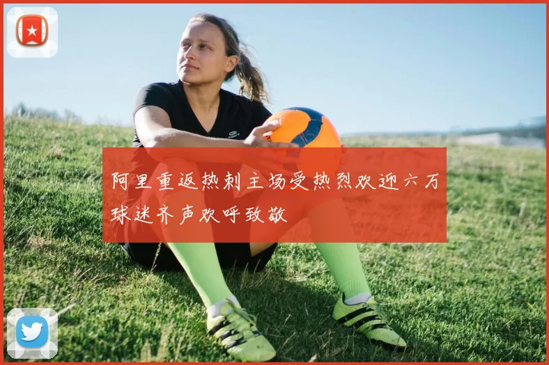 阿里重返热刺主场受热烈欢迎六万球迷齐声欢呼致敬
