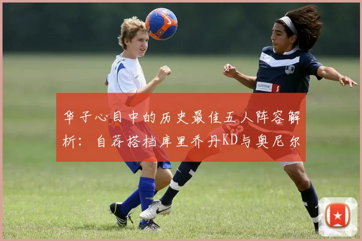 华子心目中的历史最佳五人阵容解析：自荐搭档库里乔丹KD与奥尼尔共襄盛举