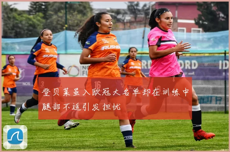 登贝莱虽入欧冠大名单却在训练中腿部不适引发担忧