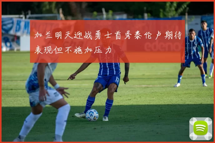加兰明天迎战勇士首秀泰伦卢期待表现但不施加压力