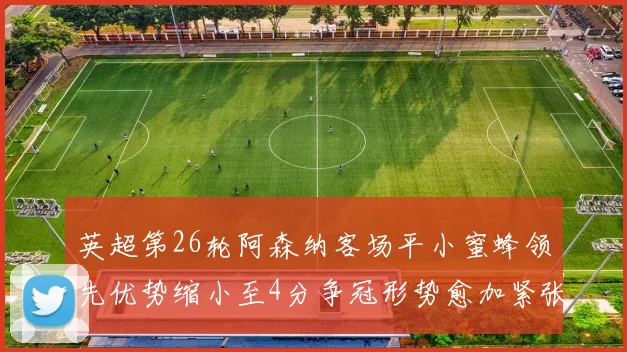 英超第26轮阿森纳客场平小蜜蜂领先优势缩小至4分争冠形势愈加紧张