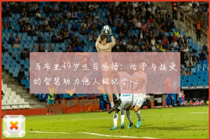 马布里49岁生日感悟：给予与接受的智慧助力他人铭记于心