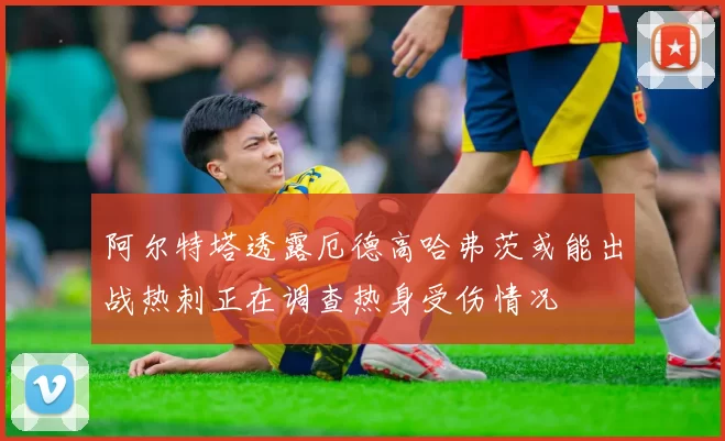 阿尔特塔透露厄德高哈弗茨或能出战热刺正在调查热身受伤情况