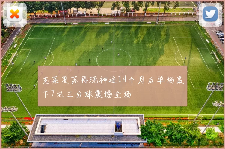 克莱复苏再现神迹14个月后单场轰下7记三分球震撼全场
