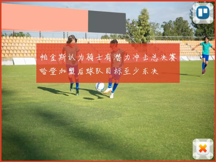 帕金斯认为骑士有潜力冲击总决赛哈登加盟后球队目标至少东决