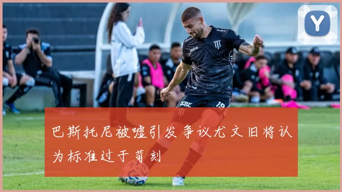 巴斯托尼被嘘引发争议尤文旧将认为标准过于苛刻
