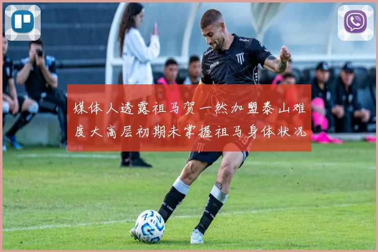 媒体人透露祖马贺一然加盟泰山难度大高层初期未掌握祖马身体状况