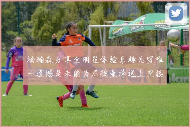 杨瀚森分享全明星体验乐趣无穷唯一遗憾是未能为尼德豪泽送上空接助攻