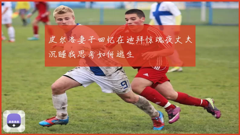 皮尔洛妻子回忆在迪拜惊魂夜丈夫沉睡我思考如何逃生