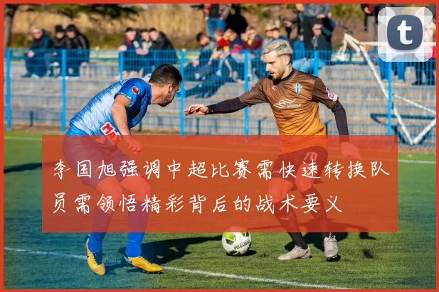 李国旭强调中超比赛需快速转换队员需领悟精彩背后的战术要义