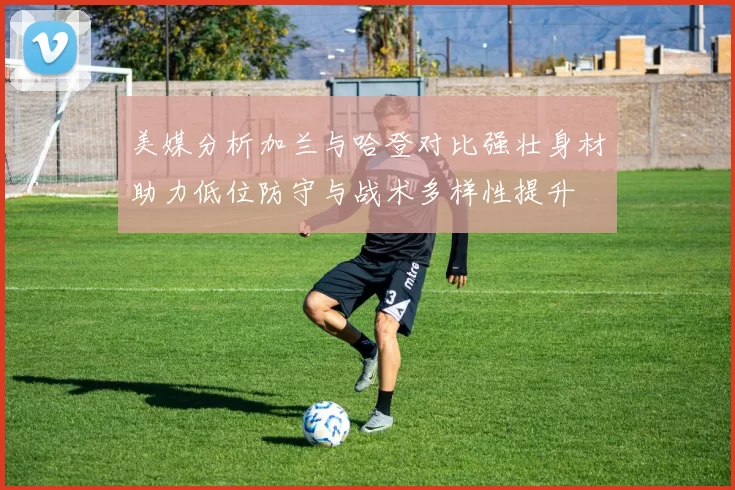 美媒分析加兰与哈登对比强壮身材助力低位防守与战术多样性提升