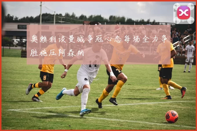 奥赖利谈曼城争冠心态每场全力争胜施压阿森纳